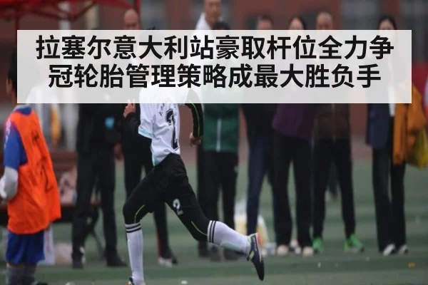 拉塞尔意大利站豪取杆位全力争冠轮胎管理策略成最大胜负手