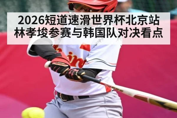 2026短道速滑世界杯北京站林孝埈参赛与韩国队对决看点