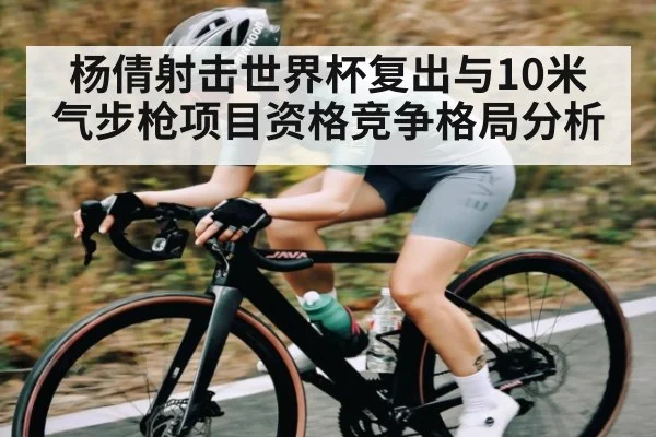 杨倩射击世界杯复出与10米气步枪项目资格竞争格局分析