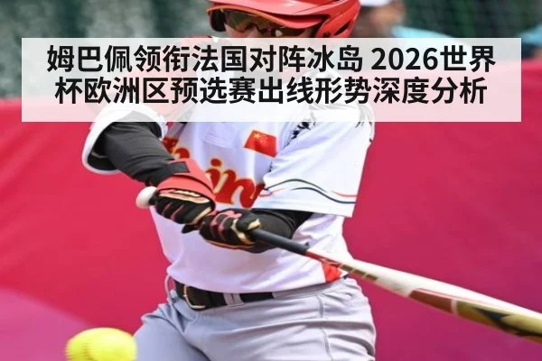 姆巴佩领衔法国对阵冰岛 2026世界杯欧洲区预选赛出线形势深度分析