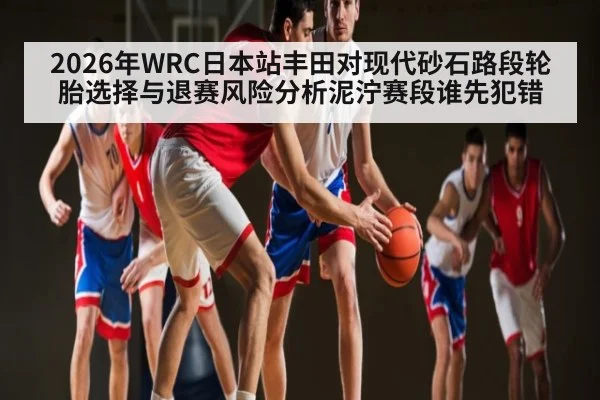 2026年WRC日本站丰田对现代砂石路段轮胎选择与退赛风险分析泥泞赛段谁先犯错